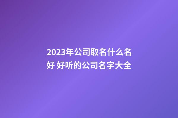 2023年公司取名什么名好 好听的公司名字大全-第1张-公司起名-玄机派